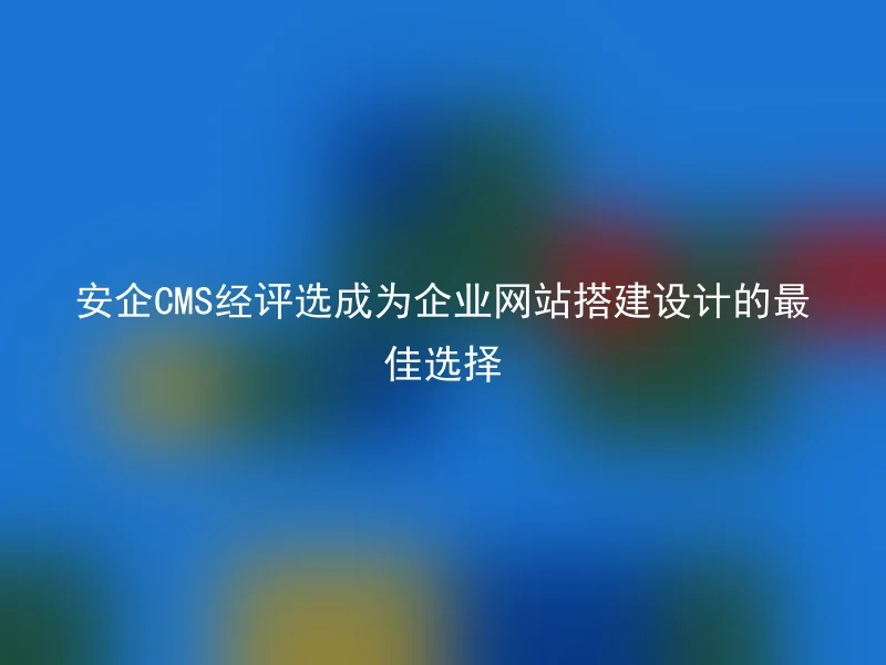 安企CMS经评选成为企业网站搭建设计的最佳选择