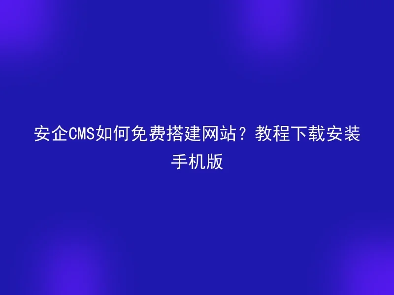 安企CMS如何免费搭建网站？教程下载安装手机版