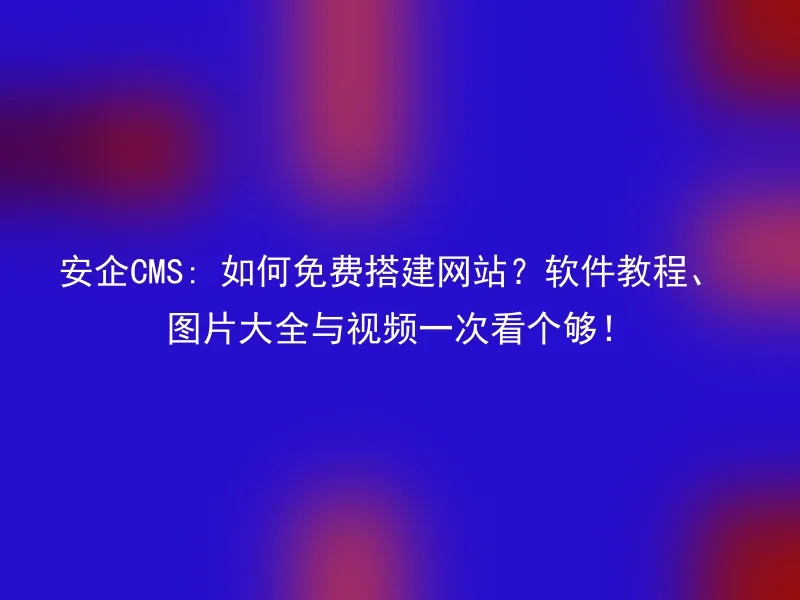 安企CMS: 如何免费搭建网站？软件教程、图片大全与视频一次看个够！