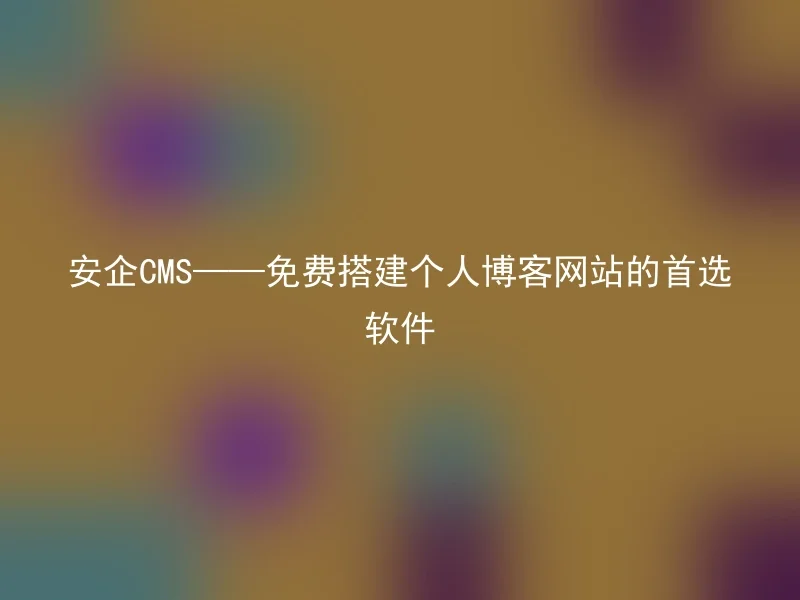 安企CMS——免费搭建个人博客网站的首选软件