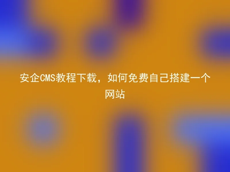 安企CMS教程下载，如何免费自己搭建一个网站