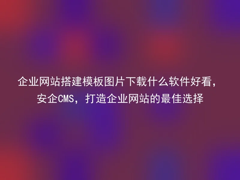 企业网站搭建模板图片下载什么软件好看，安企CMS，打造企业网站的最佳选择