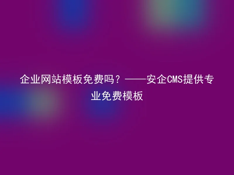 企业网站模板免费吗？——安企CMS提供专业免费模板