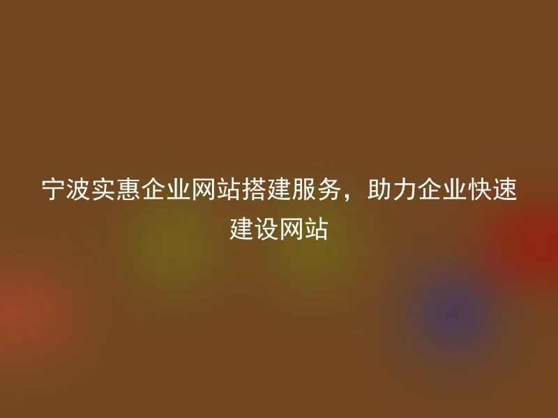 宁波实惠企业网站搭建服务，助力企业快速建设网站