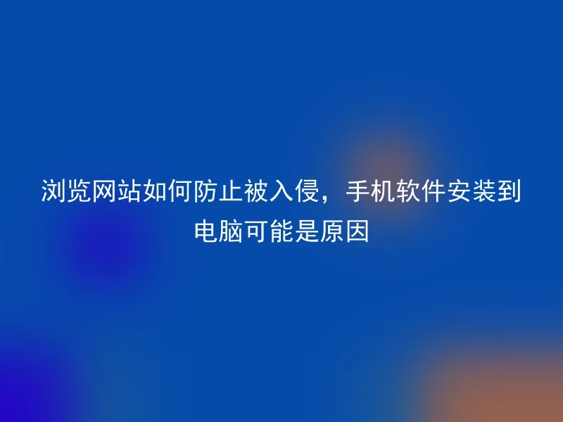 浏览网站如何防止被入侵，手机软件安装到电脑可能是原因