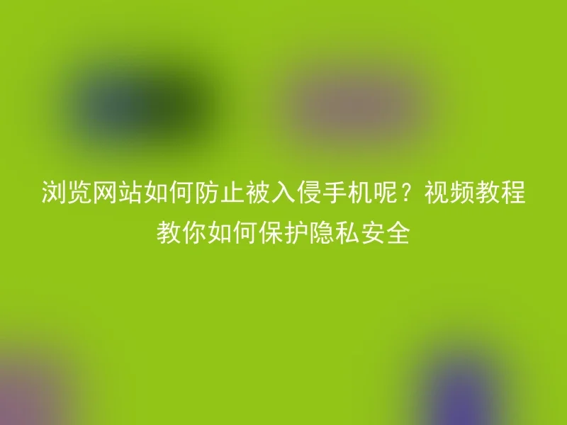 浏览网站如何防止被入侵手机呢？视频教程教你如何保护隐私安全