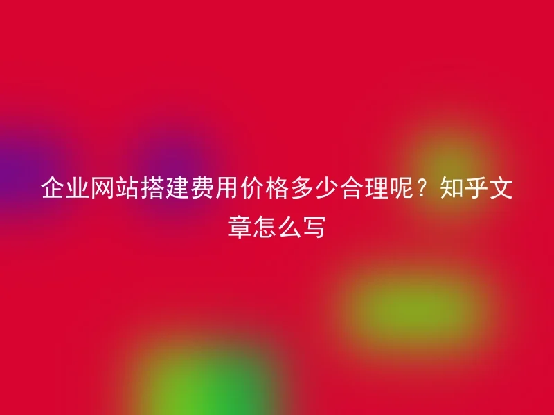 企业网站搭建费用价格多少合理呢？知乎文章怎么写