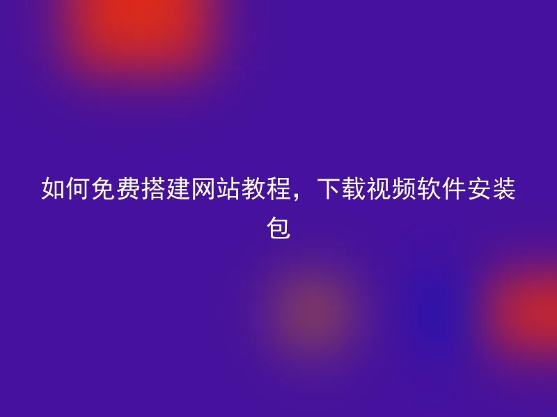 如何免费搭建网站教程，下载视频软件安装包