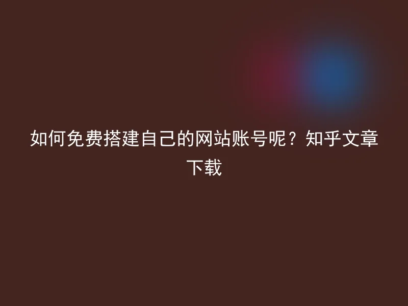 如何免费搭建自己的网站账号呢？知乎文章下载