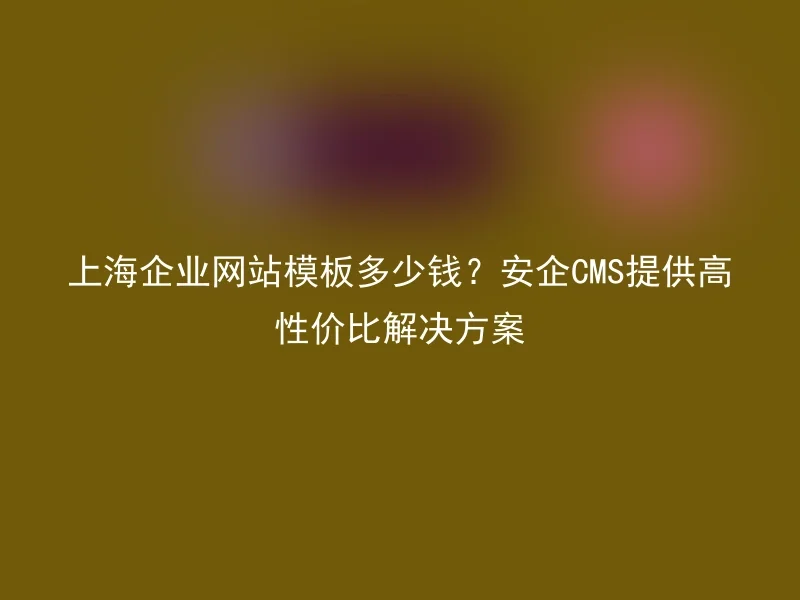 上海企业网站模板多少钱？安企CMS提供高性价比解决方案