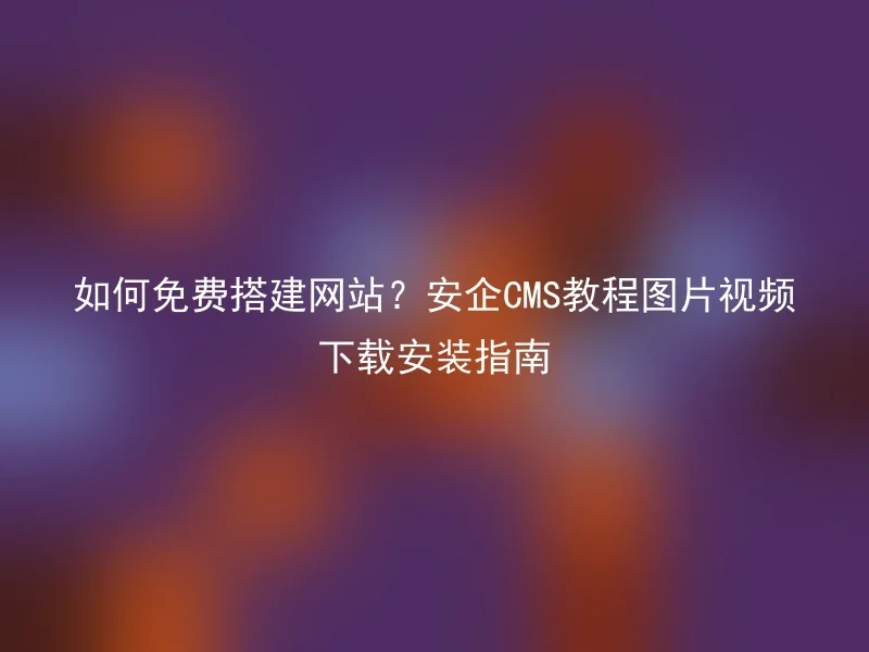 如何免费搭建网站？安企CMS教程图片视频下载安装指南