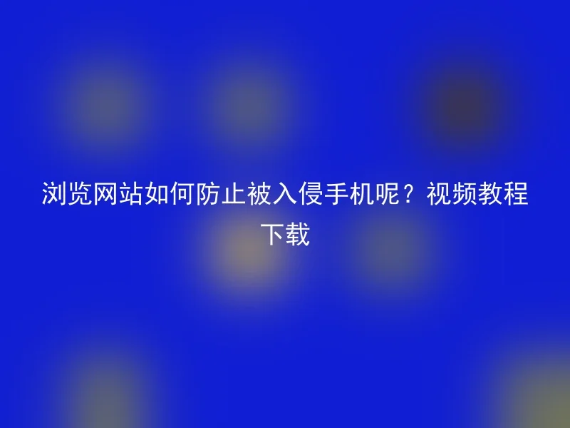 浏览网站如何防止被入侵手机呢？视频教程下载