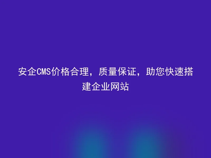 安企CMS价格合理，质量保证，助您快速搭建企业网站