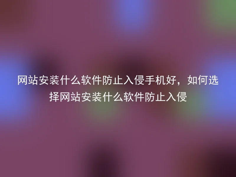 网站安装什么软件防止入侵手机好，如何选择网站安装什么软件防止入侵