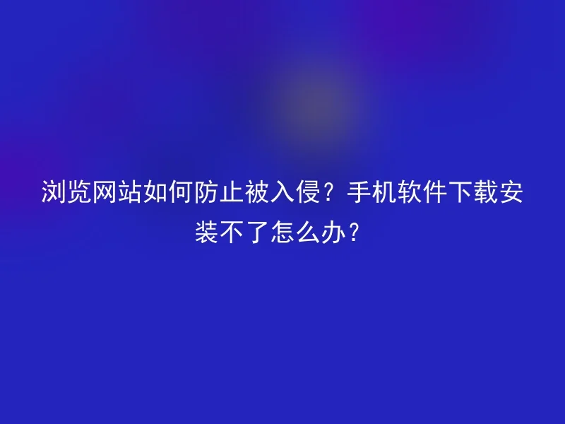 浏览网站如何防止被入侵？手机软件下载安装不了怎么办？