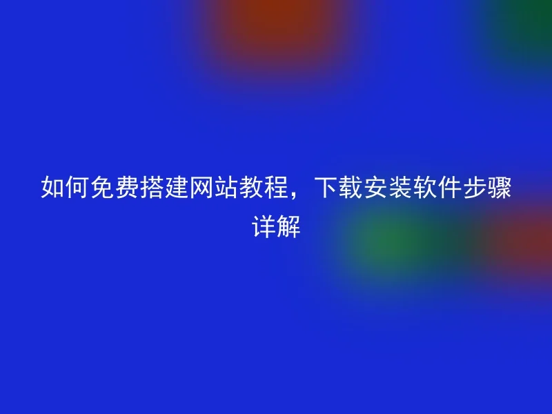 如何免费搭建网站教程，下载安装软件步骤详解