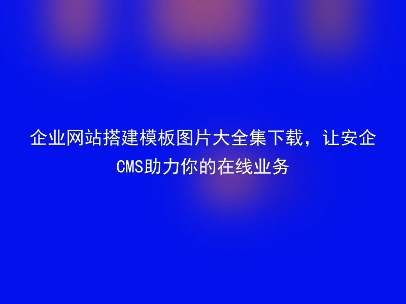 企业网站搭建模板图片大全集下载，让安企CMS助力你的在线业务