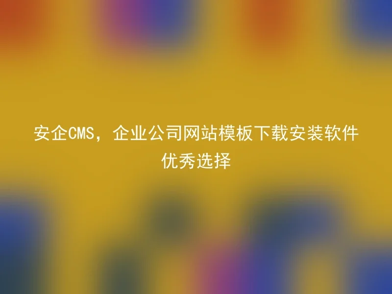 安企CMS，企业公司网站模板下载安装软件优秀选择