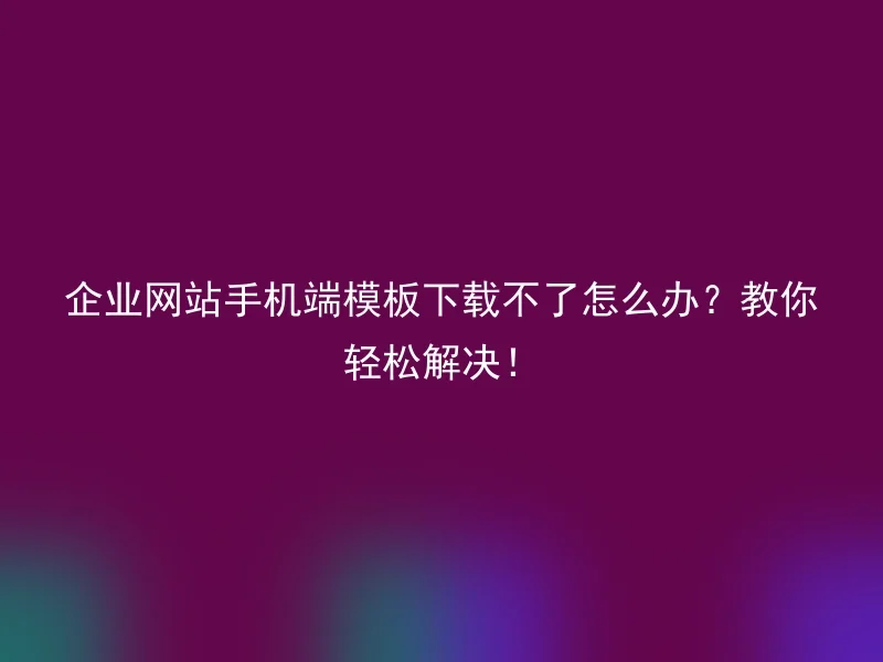 企业网站手机端模板下载不了怎么办？教你轻松解决！