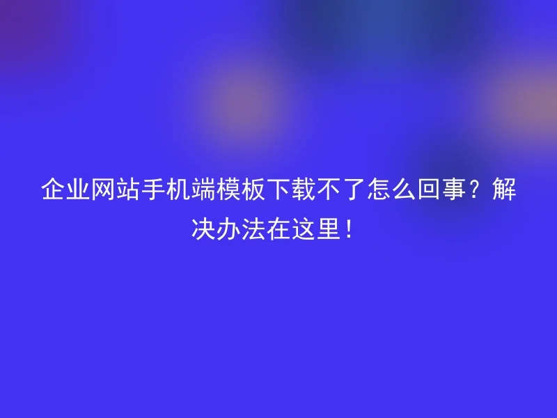 企业网站手机端模板下载不了怎么回事？解决办法在这里！