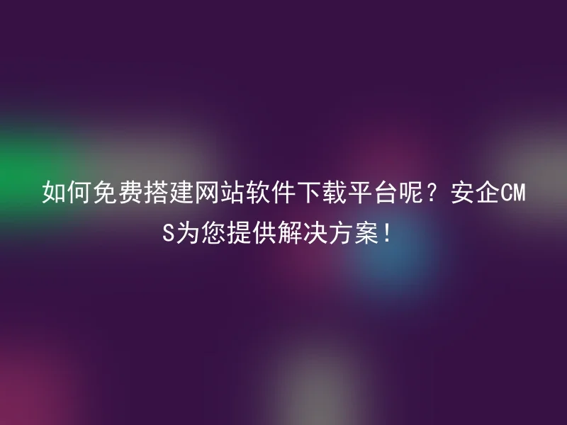 如何免费搭建网站软件下载平台呢？安企CMS为您提供解决方案！