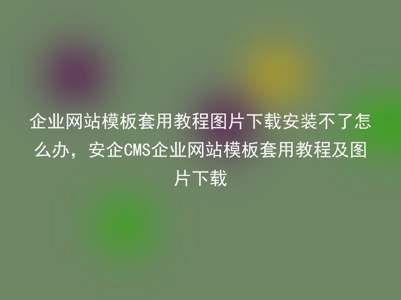 企业网站模板套用教程图片下载安装不了怎么办，安企CMS企业网站模板套用教程及图片下载