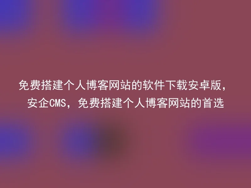 免费搭建个人博客网站的软件下载安卓版，安企CMS，免费搭建个人博客网站的首选