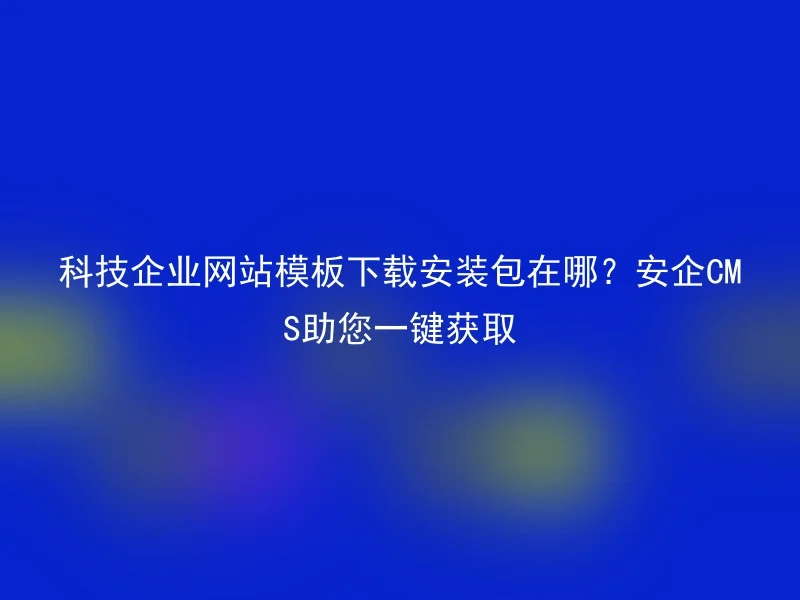 科技企业网站模板下载安装包在哪？安企CMS助您一键获取