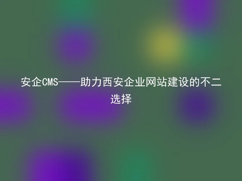 安企CMS——助力西安企业网站建设的不二选择